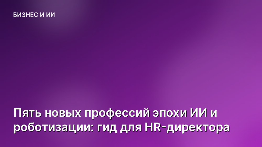 Пять новых профессий эпохи ИИ и роботизации: гид для HR-директора