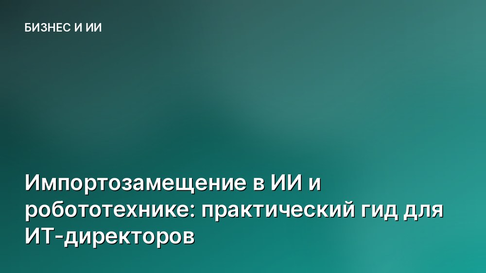 Импортозамещение в ИИ и робототехнике: практический гид для ИТ-директоров