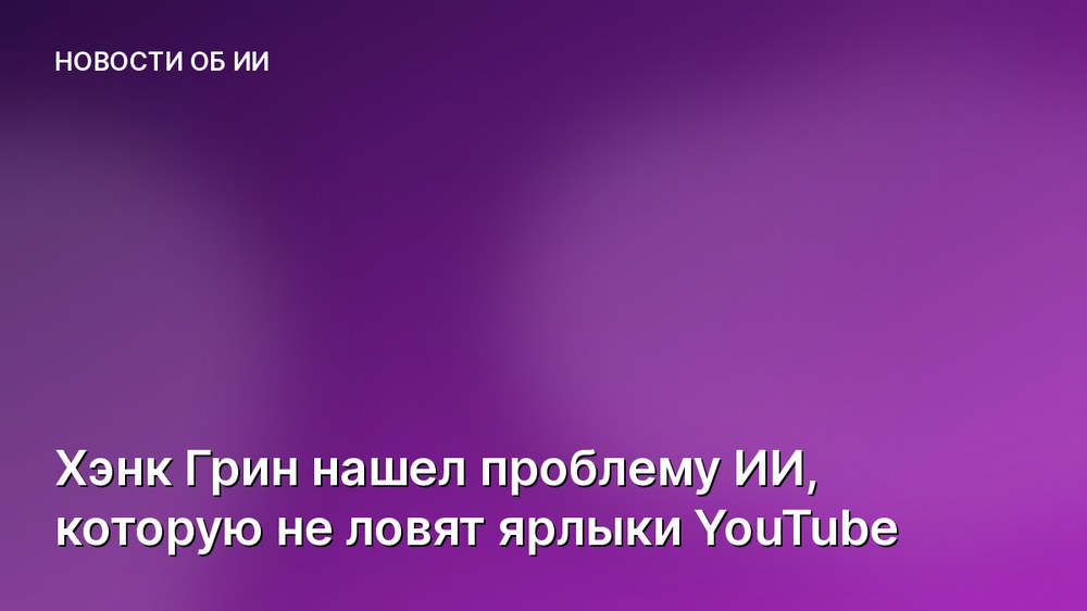 Хэнк Грин нашел проблему ИИ, которую не ловят ярлыки YouTube