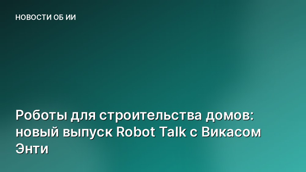 Роботы для строительства домов: новый выпуск Robot Talk с Викасом Энти