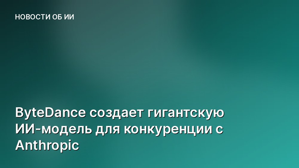 ByteDance создает гигантскую ИИ-модель для конкуренции с Anthropic