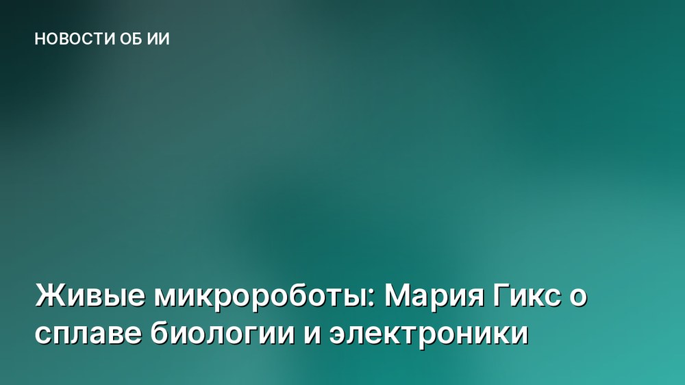 Живые микророботы: Мария Гикс о сплаве биологии и электроники