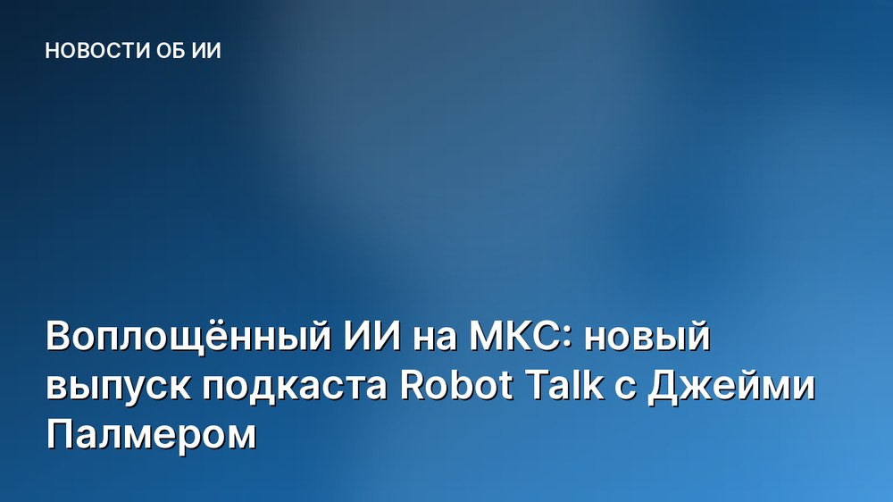Воплощённый ИИ на МКС: новый выпуск подкаста Robot Talk с Джейми Палмером