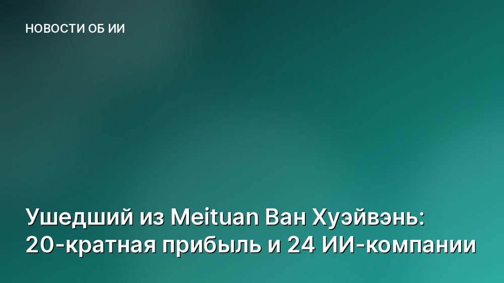 Ушедший из Meituan Ван Хуэйвэнь: 20-кратная прибыль и 24 ИИ-компании