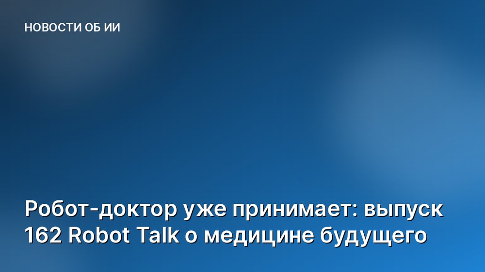 Робот-доктор уже принимает: выпуск 162 Robot Talk о медицине будущего