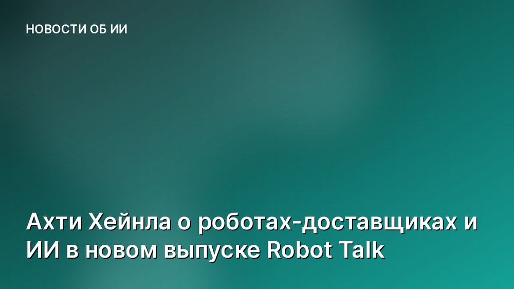 Ахти Хейнла о роботах-доставщиках и ИИ в новом выпуске Robot Talk