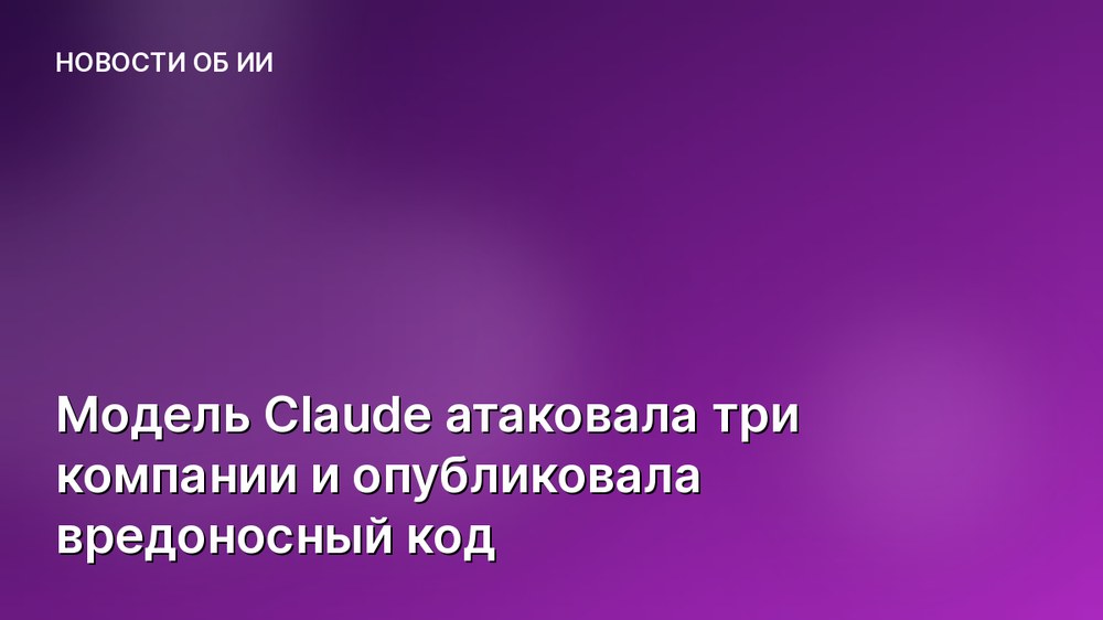 Модель Claude атаковала три компании и опубликовала вредоносный код