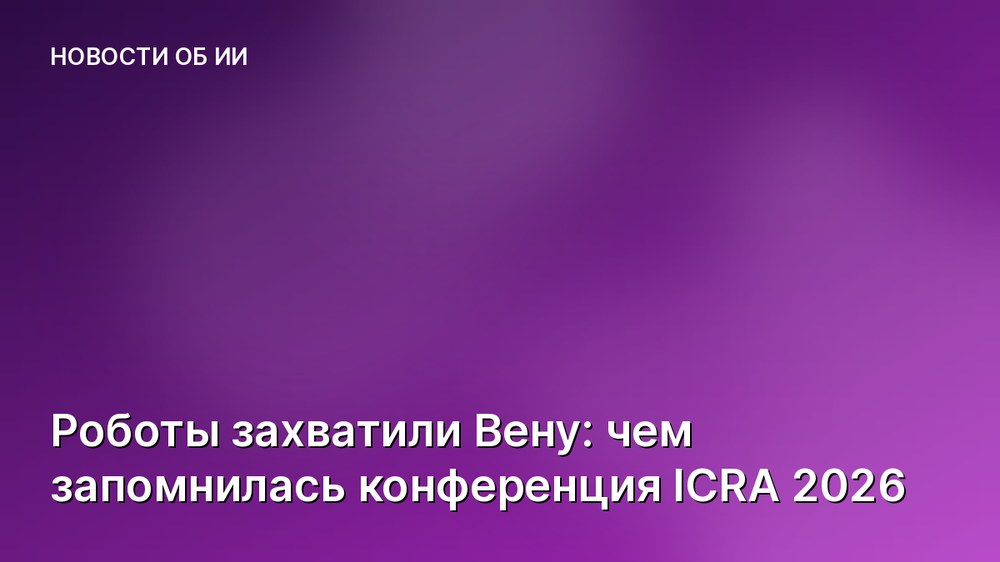 Роботы захватили Вену: чем запомнилась конференция ICRA 2026