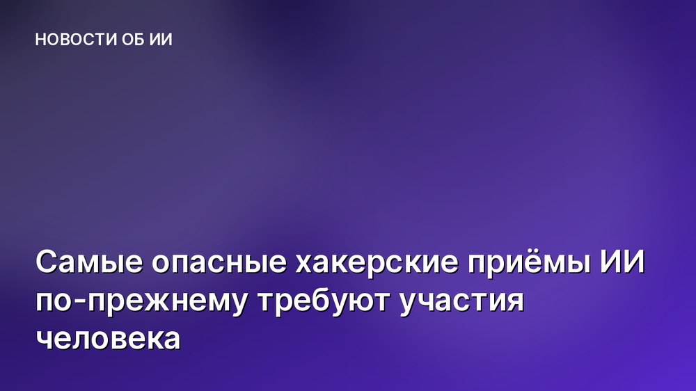 Самые опасные хакерские приёмы ИИ по-прежнему требуют участия человека