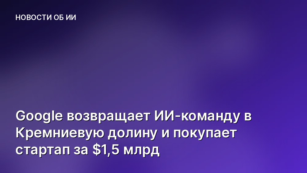 Google возвращает ИИ-команду в Кремниевую долину и покупает стартап за $1,5 млрд