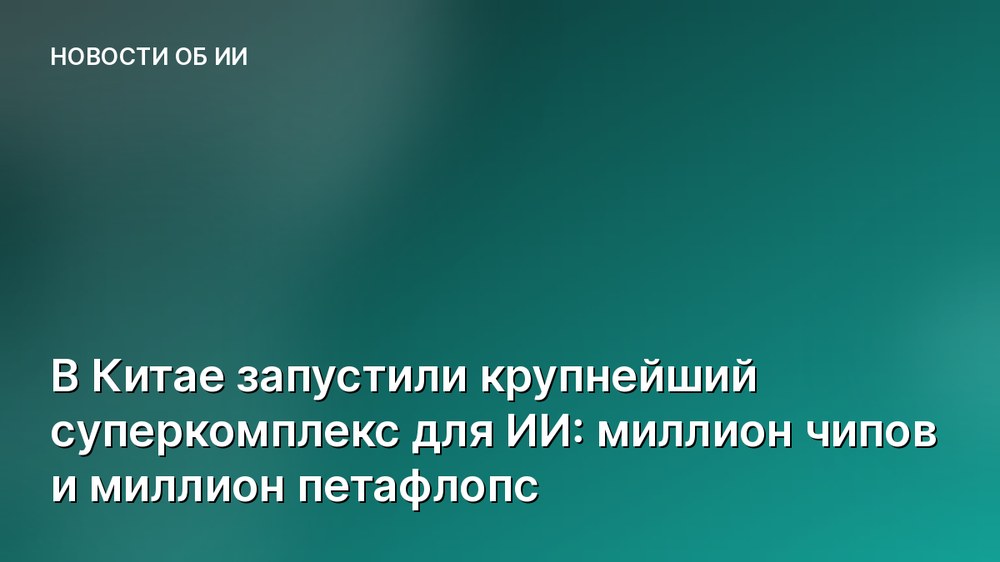 В Китае запустили крупнейший суперкомплекс для ИИ: миллион чипов и миллион петафлопс