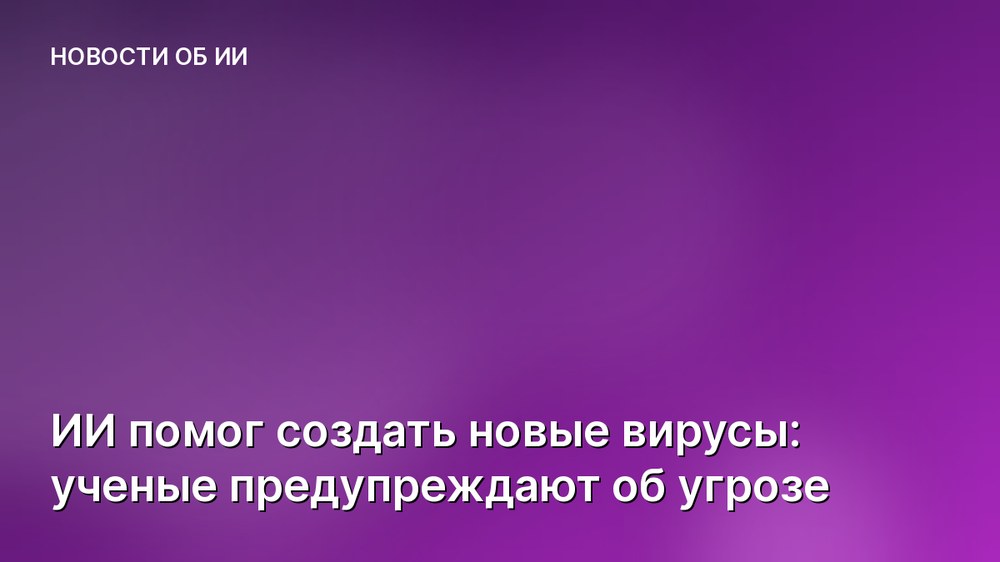 ИИ помог создать новые вирусы: ученые предупреждают об угрозе