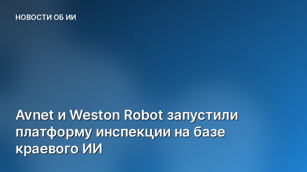 Avnet и Weston Robot запустили платформу инспекции на базе краевого ИИ