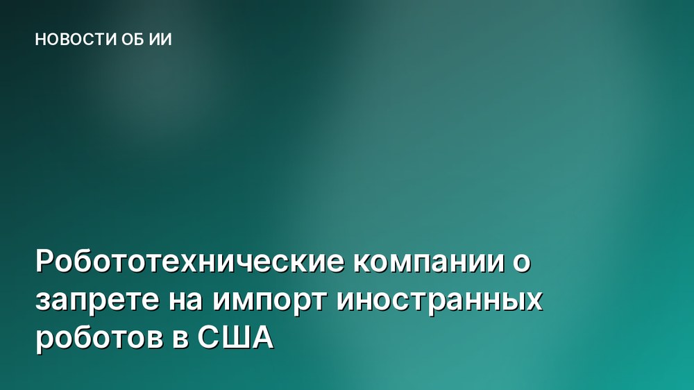 Робототехнические компании о запрете на импорт иностранных роботов в США