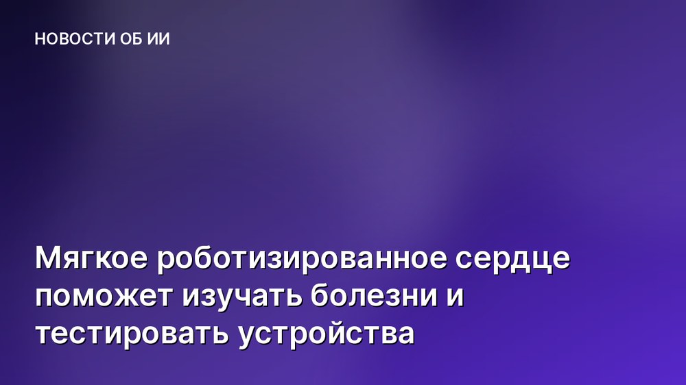 Мягкое роботизированное сердце поможет изучать болезни и тестировать устройства
