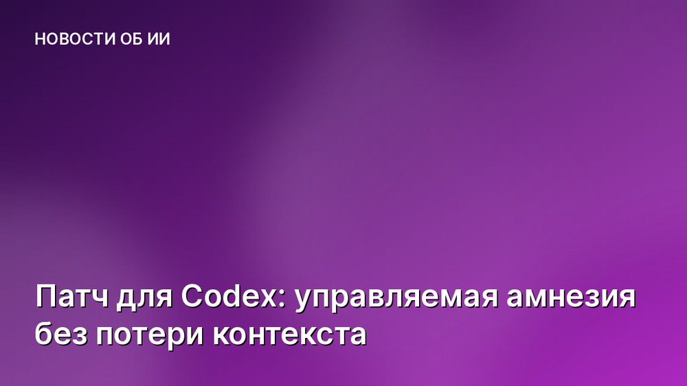 Патч для Codex: управляемая амнезия без потери контекста