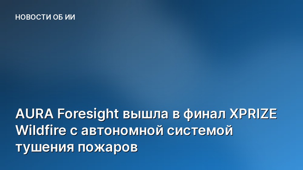AURA Foresight вышла в финал XPRIZE Wildfire с автономной системой тушения пожаров