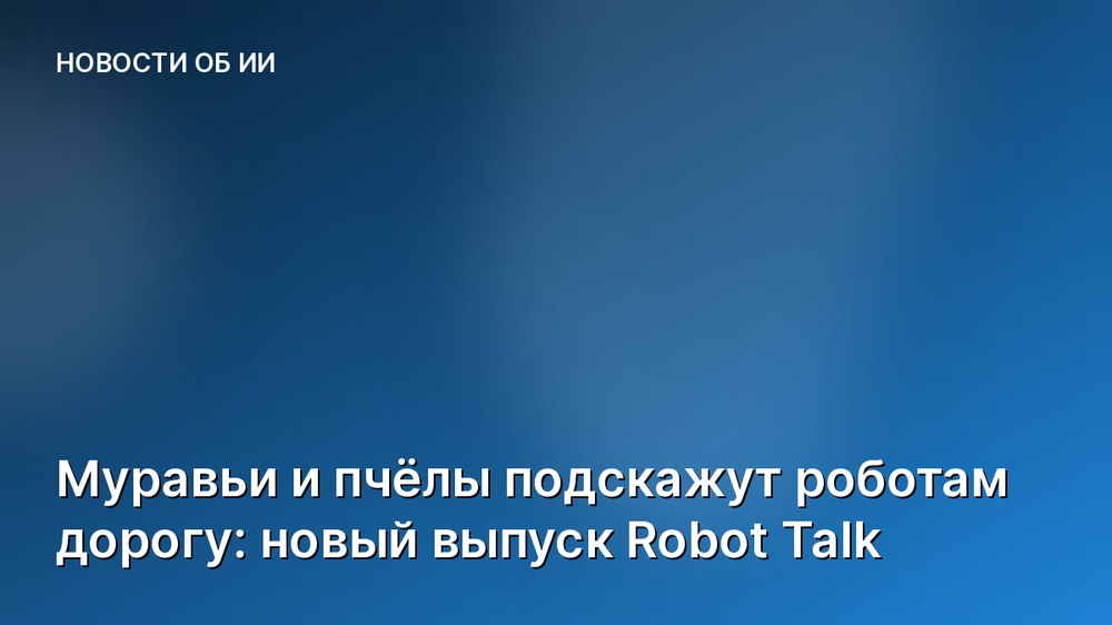 Муравьи и пчёлы подскажут роботам дорогу: новый выпуск Robot Talk