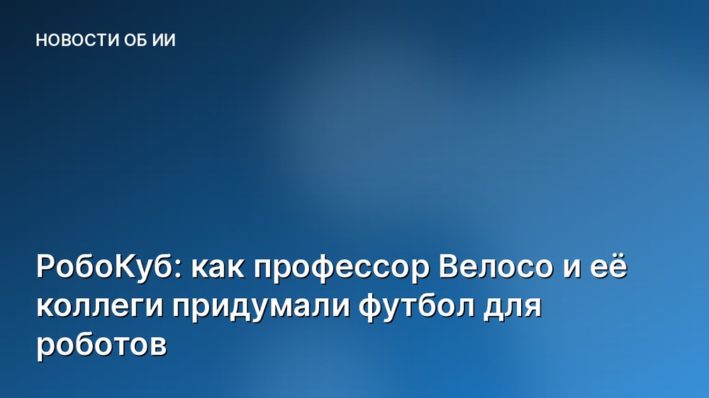 РобоКуб: как профессор Велосо и её коллеги придумали футбол для роботов