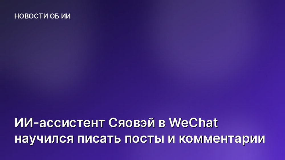 ИИ-ассистент Сяовэй в WeChat научился писать посты и комментарии