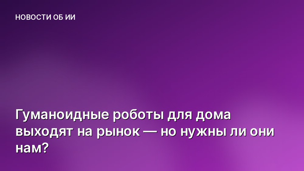 Гуманоидные роботы для дома выходят на рынок — но нужны ли они нам?