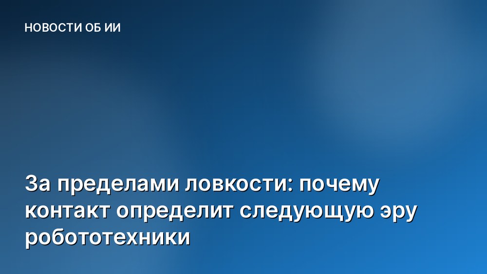 За пределами ловкости: почему контакт определит следующую эру робототехники
