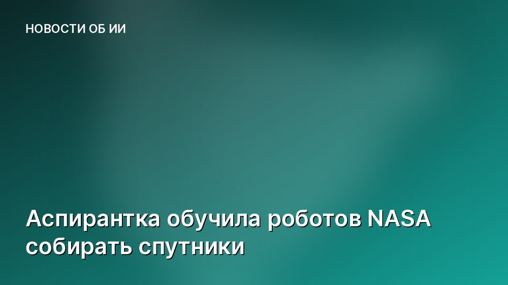 Аспирантка обучила роботов NASA собирать спутники