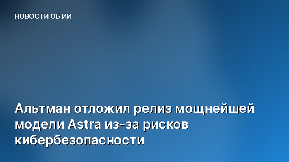 Альтман отложил релиз мощнейшей модели Astra из-за рисков кибербезопасности
