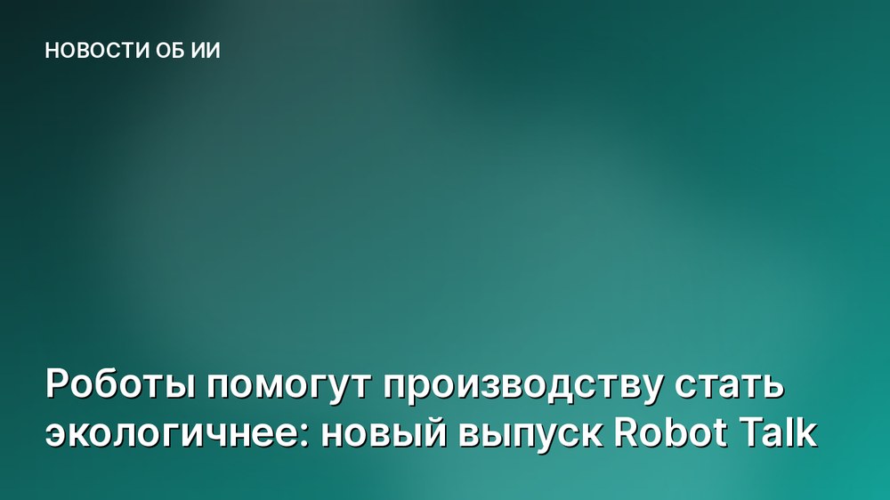Роботы помогут производству стать экологичнее: новый выпуск Robot Talk