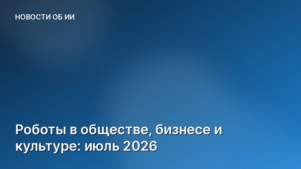 Роботы в обществе, бизнесе и культуре: июль 2026