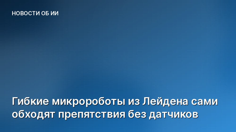 Гибкие микророботы из Лейдена сами обходят препятствия без датчиков