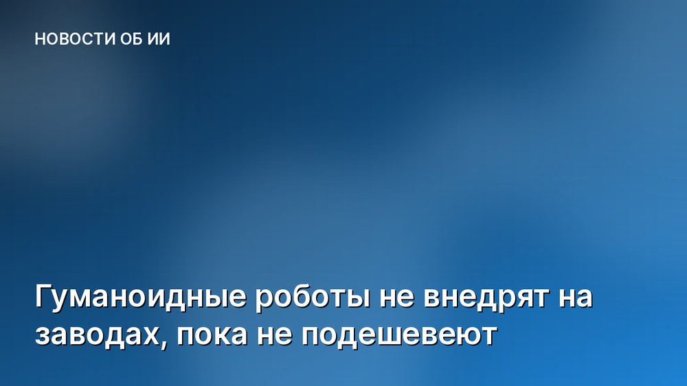 Гуманоидные роботы не внедрят на заводах, пока не подешевеют