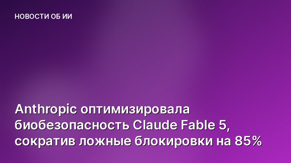 Anthropic оптимизировала биобезопасность Claude Fable 5, сократив ложные блокировки на 85%