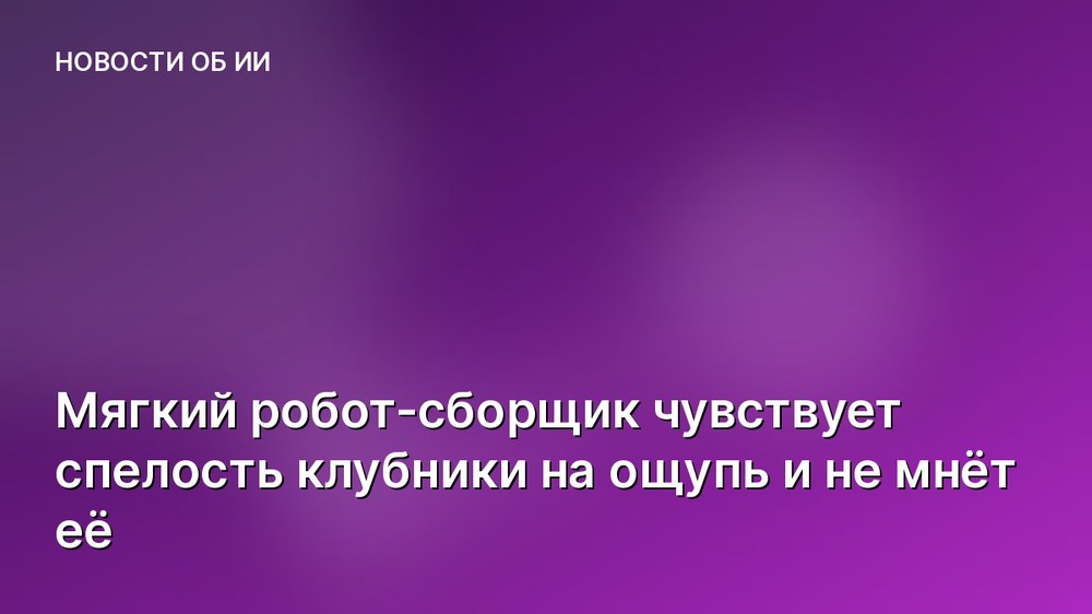 Мягкий робот-сборщик чувствует спелость клубники на ощупь и не мнёт её