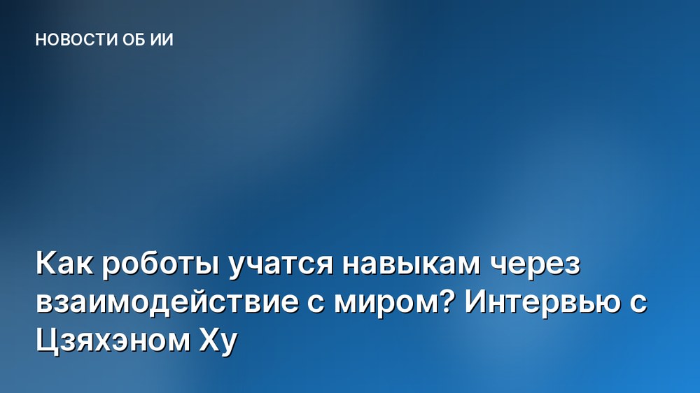 Как роботы учатся навыкам через взаимодействие с миром? Интервью с Цзяхэном Ху