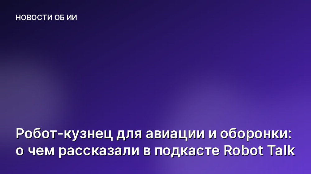 Робот-кузнец для авиации и оборонки: о чем рассказали в подкасте Robot Talk