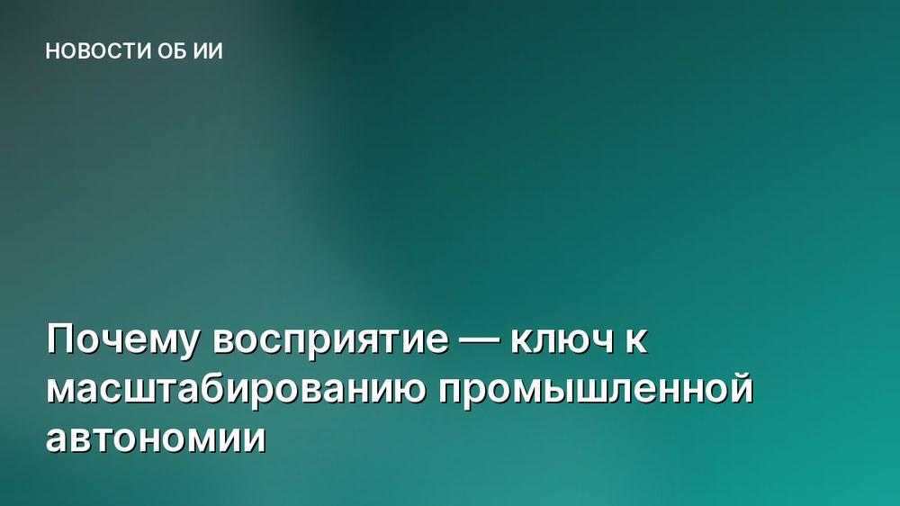 Почему восприятие — ключ к масштабированию промышленной автономии