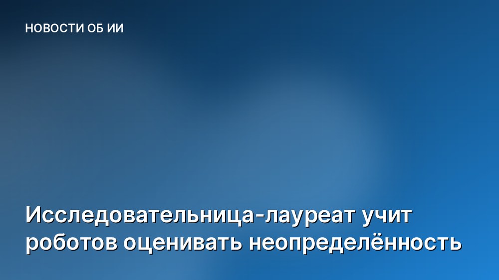 Исследовательница-лауреат учит роботов оценивать неопределённость