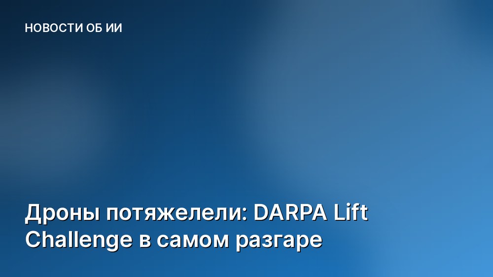 Дроны потяжелели: DARPA Lift Challenge в самом разгаре