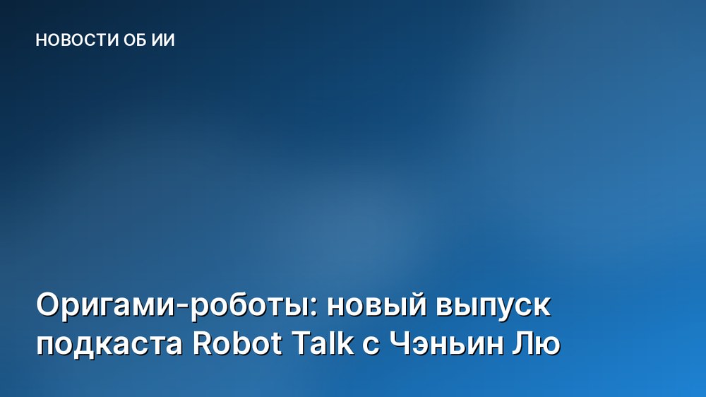 Оригами-роботы: новый выпуск подкаста Robot Talk с Чэньин Лю