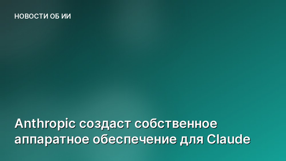 Anthropic создаст собственное аппаратное обеспечение для Claude