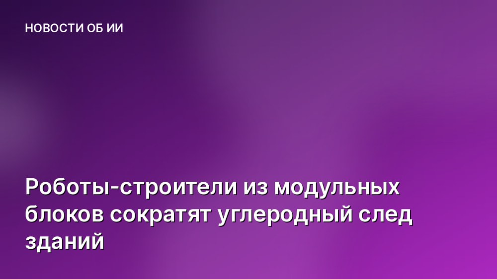 Роботы-строители из модульных блоков сократят углеродный след зданий