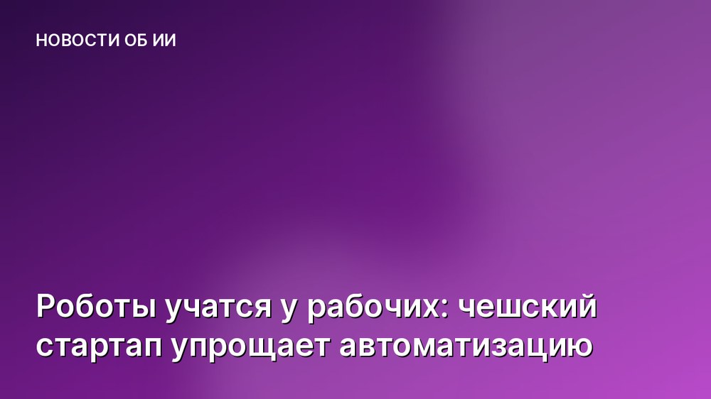 Роботы учатся у рабочих: чешский стартап упрощает автоматизацию