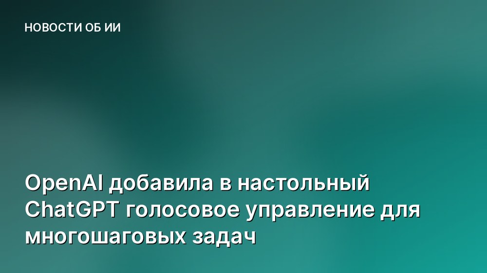 OpenAI добавила в настольный ChatGPT голосовое управление для многошаговых задач