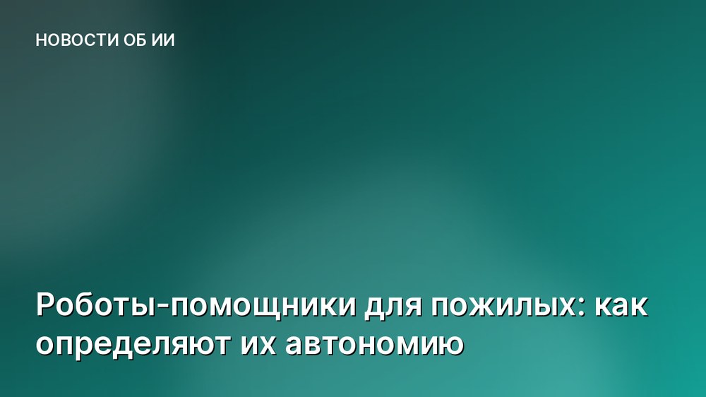 Роботы-помощники для пожилых: как определяют их автономию