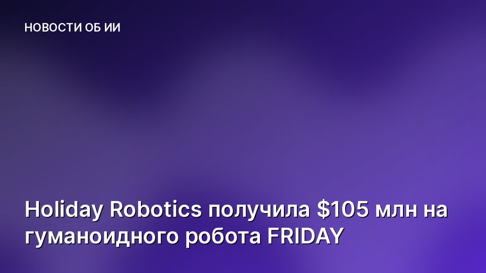 Holiday Robotics получила $105 млн на гуманоидного робота FRIDAY