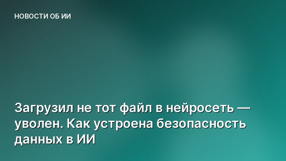 Загрузил не тот файл в нейросеть — уволен. Как устроена безопасность данных в ИИ