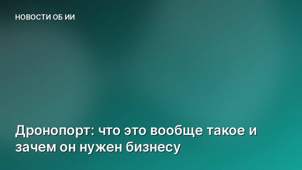 Дронопорт: что это вообще такое и зачем он нужен бизнесу