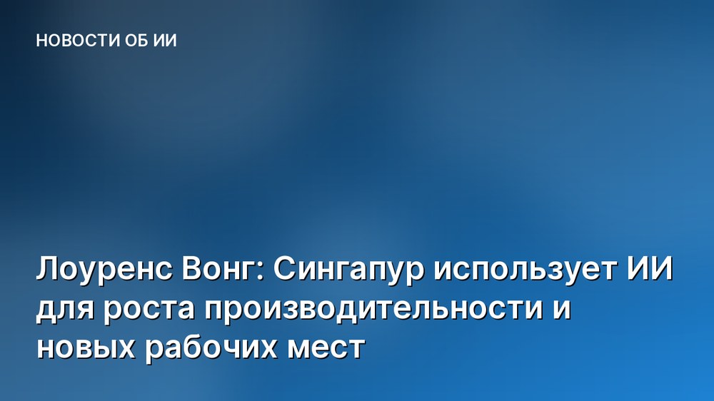 Лоуренс Вонг: Сингапур использует ИИ для роста производительности и новых рабочих мест