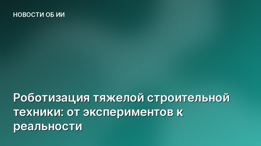 Роботизация тяжелой строительной техники: от экспериментов к реальности